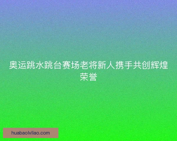 奥运跳水跳台赛场老将新人携手共创辉煌荣誉 奥运跳水跳台赛场老将新人携手共创辉煌荣誉