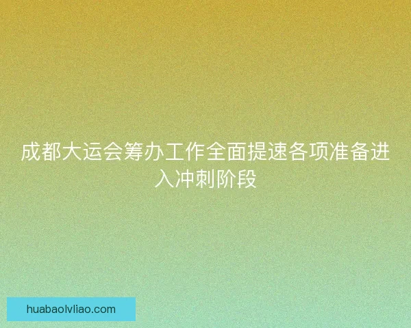 成都大运会筹办工作全面提速各项准备进入冲刺阶段