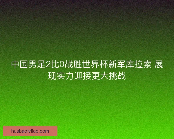 中国男足2比0战胜世界杯新军库拉索 展现实力迎接更大挑战 中国男足2比0战胜世界杯新军库拉索 展现实力迎接更大挑战