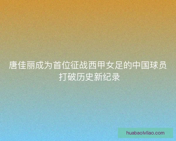 唐佳丽成为首位征战西甲女足的中国球员 打破历史新纪录