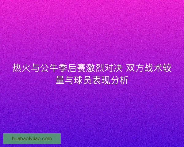 热火与公牛季后赛激烈对决 双方战术较量与球员表现分析