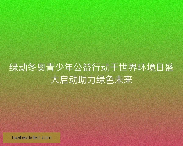 绿动冬奥青少年公益行动于世界环境日盛大启动助力绿色未来