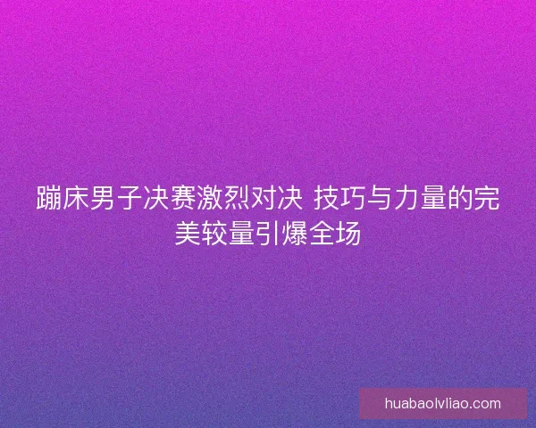 蹦床男子决赛激烈对决 技巧与力量的完美较量引爆全场