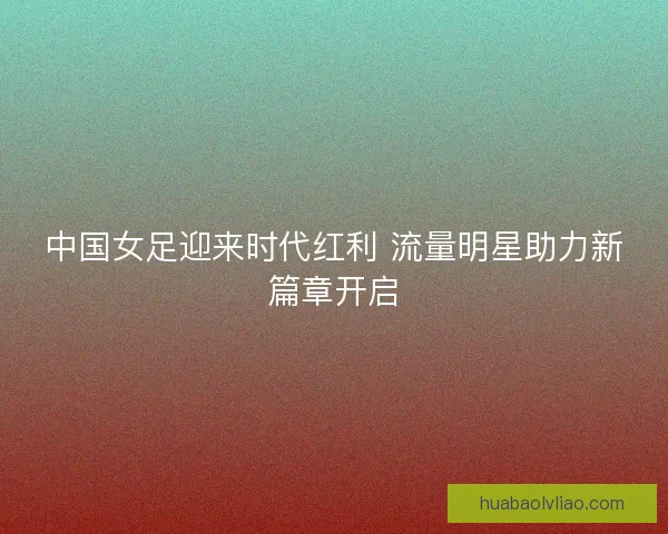 中国女足迎来时代红利 流量明星助力新篇章开启