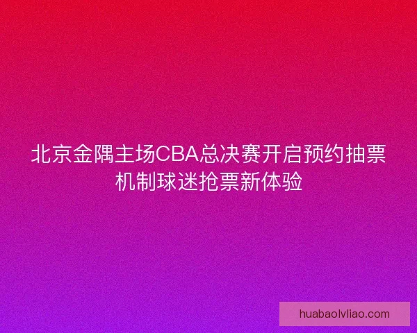 北京金隅主场CBA总决赛开启预约抽票机制球迷抢票新体验