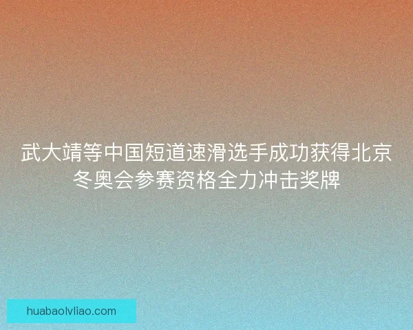 武大靖等中国短道速滑选手成功获得北京冬奥会参赛资格全力冲击奖牌