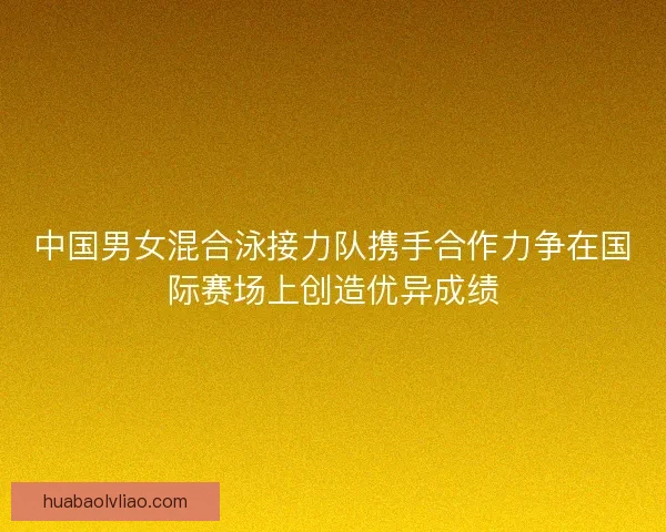 中国男女混合泳接力队携手合作力争在国际赛场上创造优异成绩