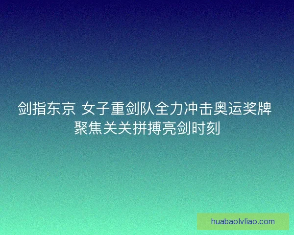 剑指东京 女子重剑队全力冲击奥运奖牌 聚焦关关拼搏亮剑时刻