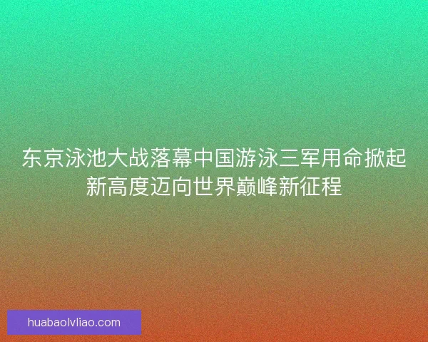 东京泳池大战落幕中国游泳三军用命掀起新高度迈向世界巅峰新征程