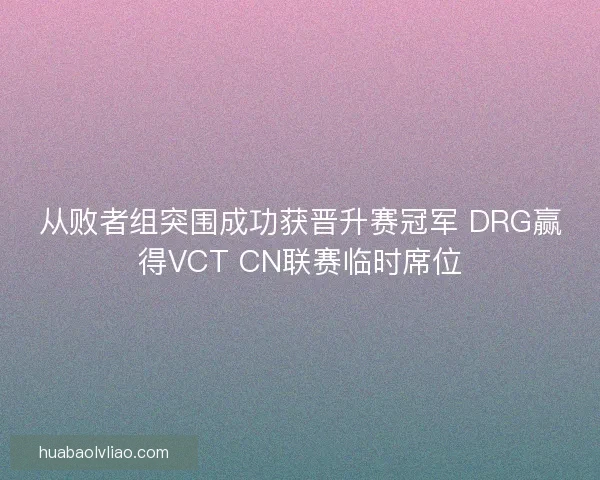 从败者组突围成功获晋升赛冠军 DRG赢得VCT CN联赛临时席位 从败者组突围成功获晋升赛冠军 DRG赢得VCT CN联赛临时席位