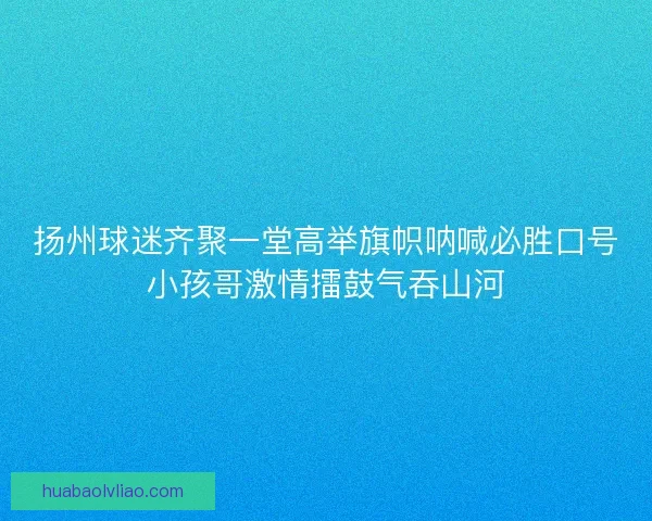 扬州球迷齐聚一堂高举旗帜呐喊必胜口号小孩哥激情擂鼓气吞山河