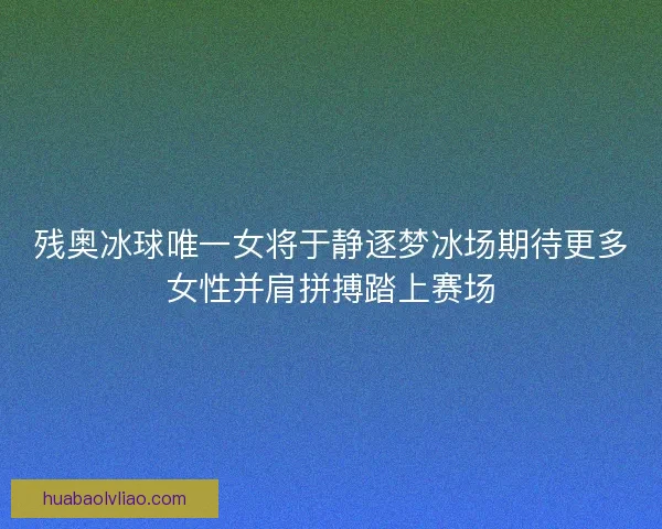 残奥冰球唯一女将于静逐梦冰场期待更多女性并肩拼搏踏上赛场 残奥冰球唯一女将于静逐梦冰场期待更多女性并肩拼搏踏上赛场