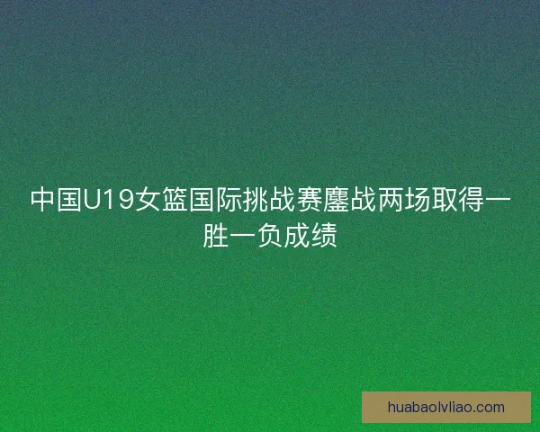 中国U19女篮国际挑战赛鏖战两场取得一胜一负成绩 中国U19女篮国际挑战赛鏖战两场取得一胜一负成绩