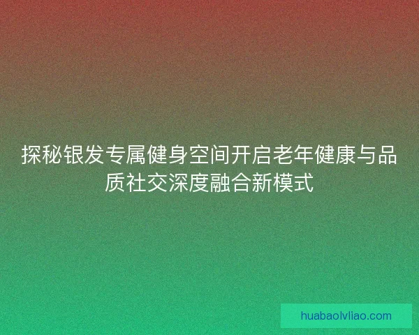 探秘银发专属健身空间开启老年健康与品质社交深度融合新模式