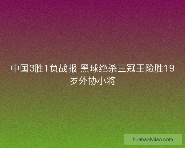 中国3胜1负战报 黑球绝杀三冠王险胜19岁外协小将 中国3胜1负战报 黑球绝杀三冠王险胜19岁外协小将